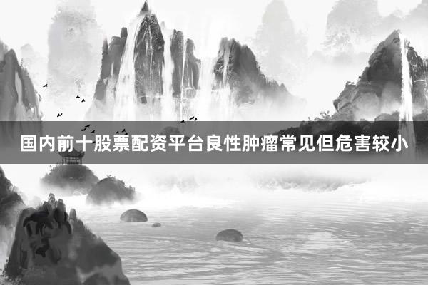 国内前十股票配资平台良性肿瘤常见但危害较小