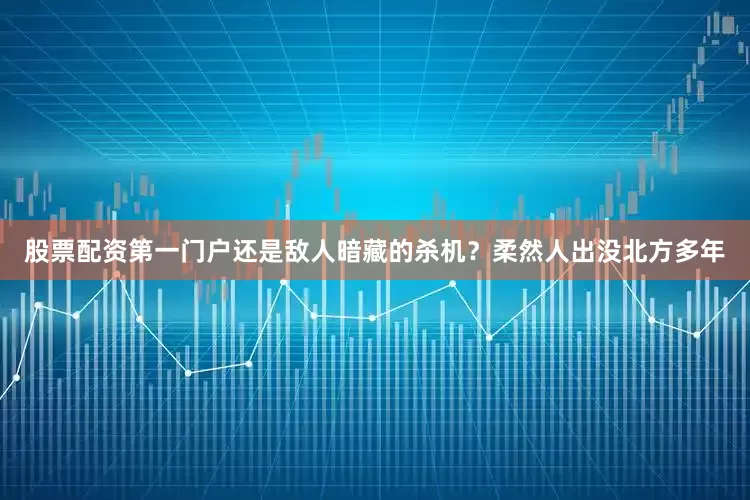 股票配资第一门户还是敌人暗藏的杀机？柔然人出没北方多年