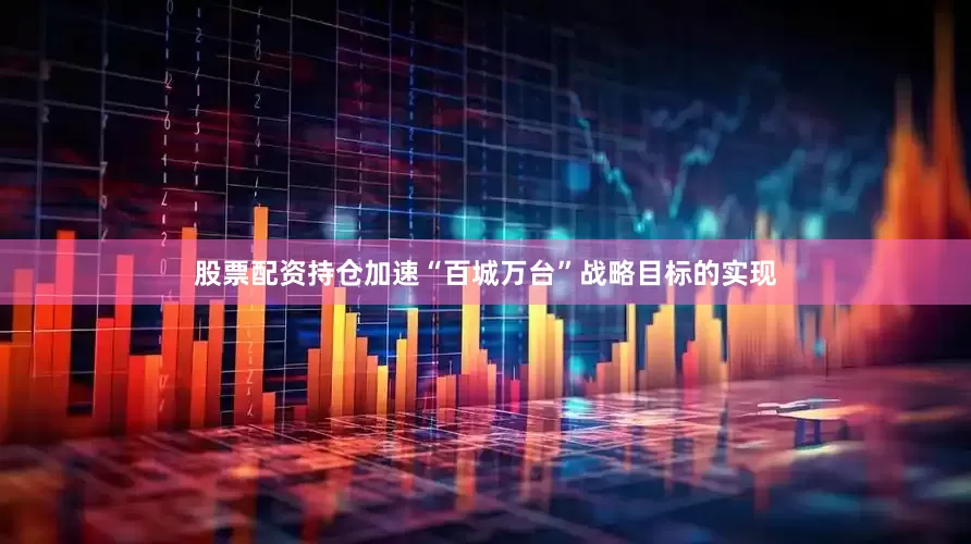 股票配资持仓加速“百城万台”战略目标的实现