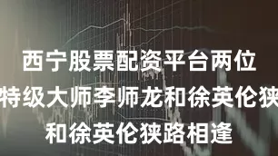西宁股票配资平台两位广东的特级大师李师龙和徐英伦狭路相逢