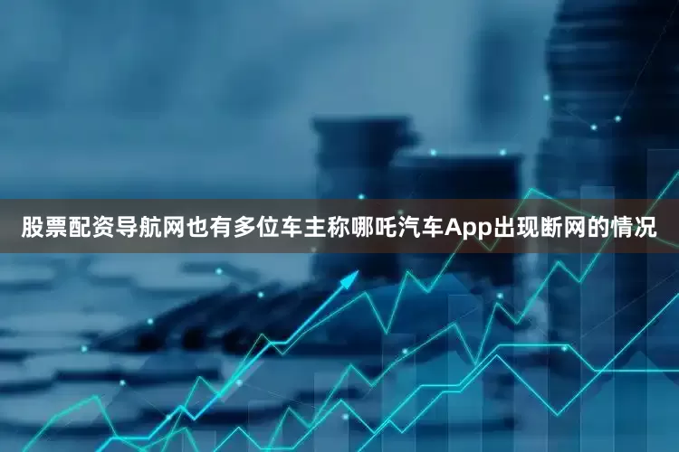 股票配资导航网也有多位车主称哪吒汽车App出现断网的情况