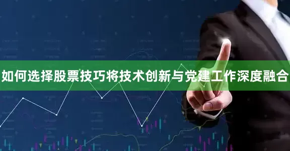 如何选择股票技巧将技术创新与党建工作深度融合