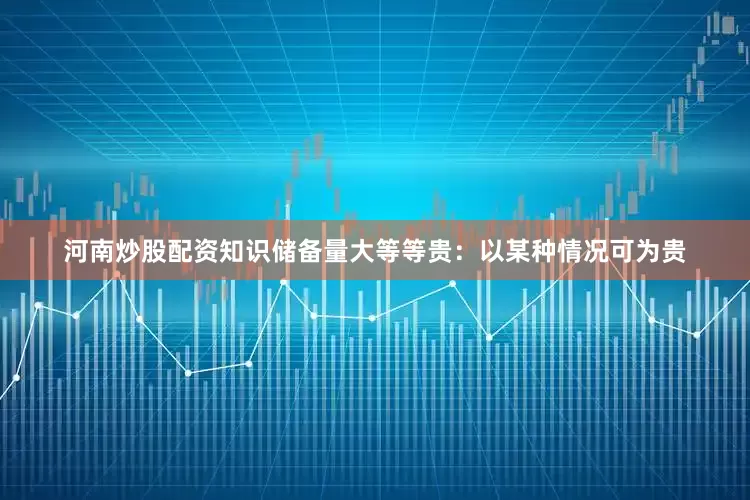 河南炒股配资知识储备量大等等贵：以某种情况可为贵