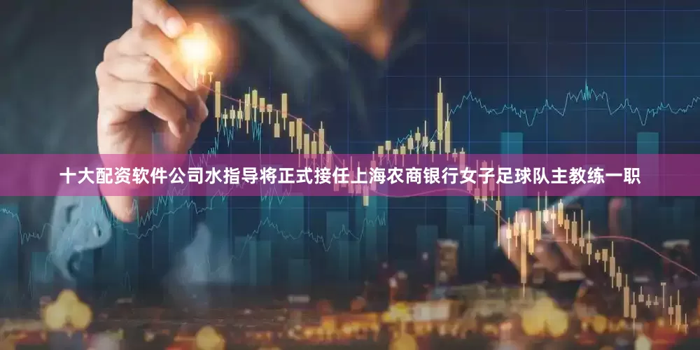 十大配资软件公司水指导将正式接任上海农商银行女子足球队主教练一职
