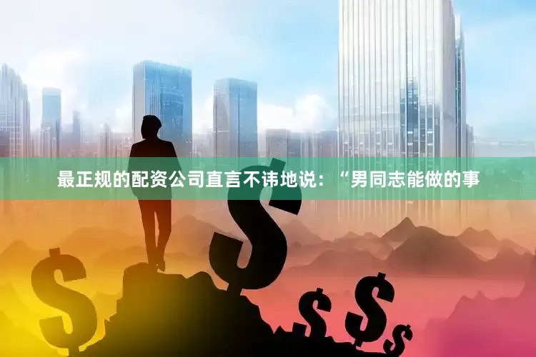 最正规的配资公司直言不讳地说：“男同志能做的事