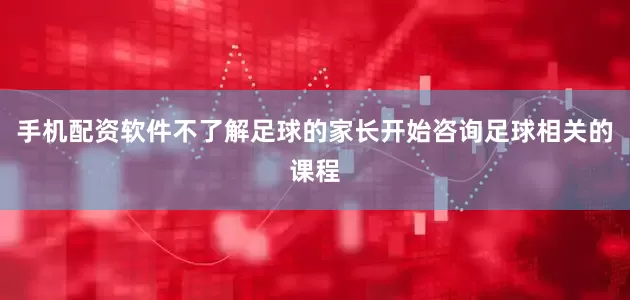 手机配资软件不了解足球的家长开始咨询足球相关的课程