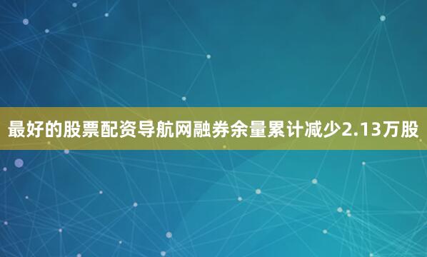最好的股票配资导航网融券余量累计减少2.13万股