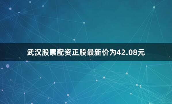 武汉股票配资正股最新价为42.08元