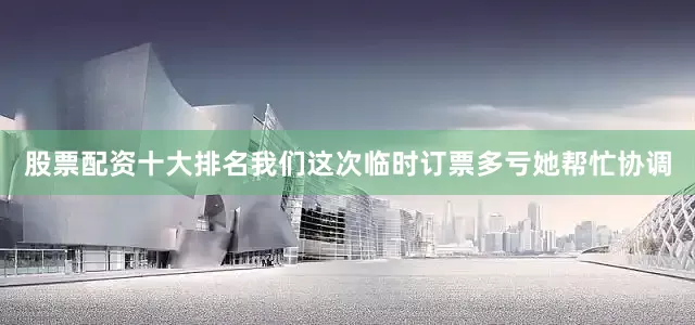 股票配资十大排名我们这次临时订票多亏她帮忙协调