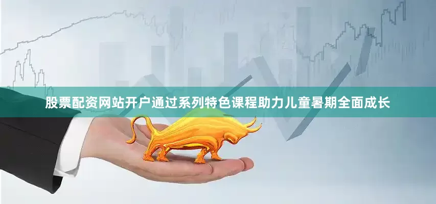股票配资网站开户通过系列特色课程助力儿童暑期全面成长