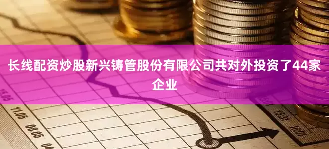 长线配资炒股新兴铸管股份有限公司共对外投资了44家企业